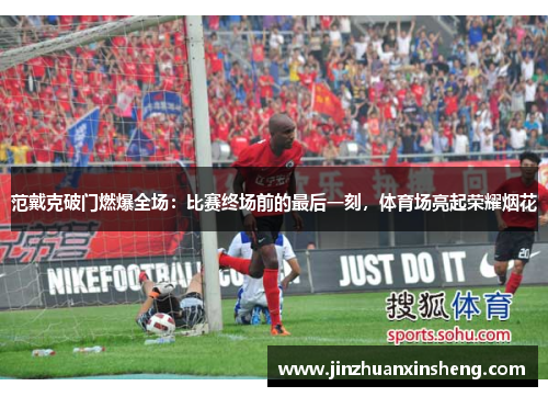 范戴克破门燃爆全场：比赛终场前的最后一刻，体育场亮起荣耀烟花